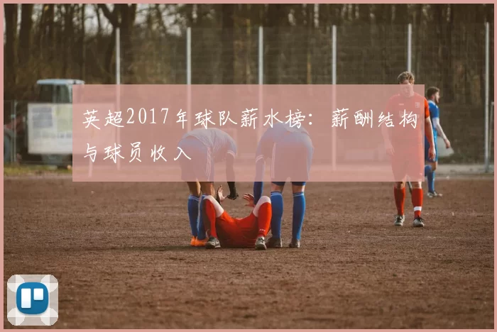 英超2017年球队薪水榜:薪酬结构与球员收入