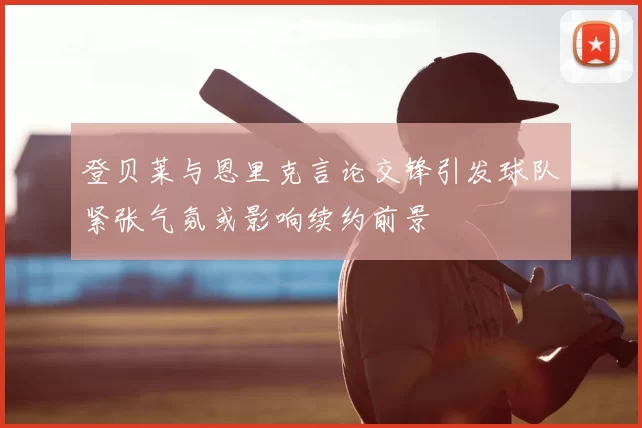 登贝莱与恩里克言论交锋引发球队紧张气氛或影响续约前景