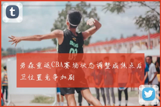 劳森重返CBA赛场状态调整成焦点后卫位置竞争加剧