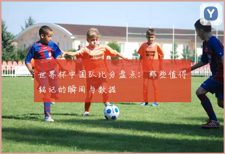 世界杯中国队比分盘点：那些值得铭记的瞬间与数据