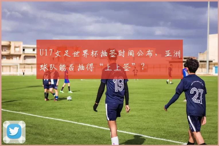 U17女足世界杯抽签时间公布,亚洲球队能否抽得“上上签”?
