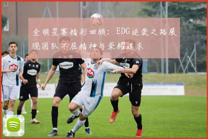 全明星赛精彩回顾：EDG逆袭之路展现团队不屈精神与荣耀追求