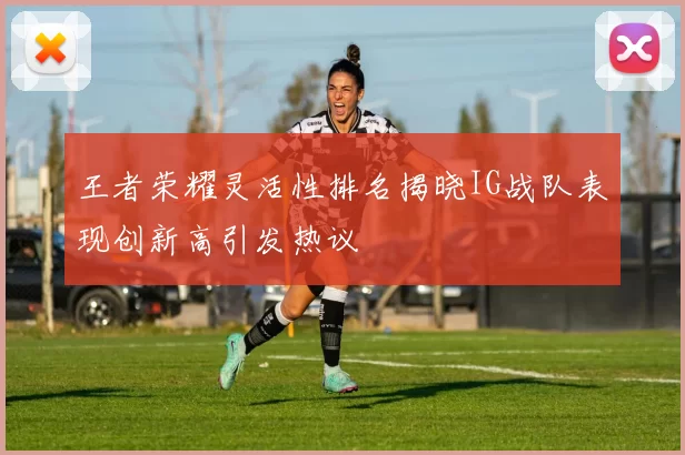 王者荣耀灵活性排名揭晓IG战队表现创新高引发热议