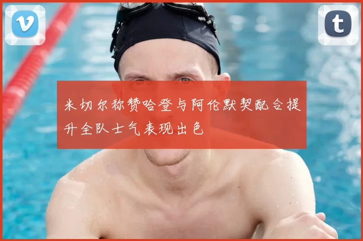 米切尔称赞哈登与阿伦默契配合提升全队士气表现出色