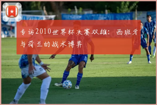 专访2010世界杯决赛双雄:西班牙与荷兰的战术博弈