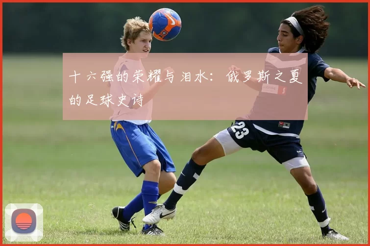 十六强的荣耀与泪水：俄罗斯之夏的足球史诗