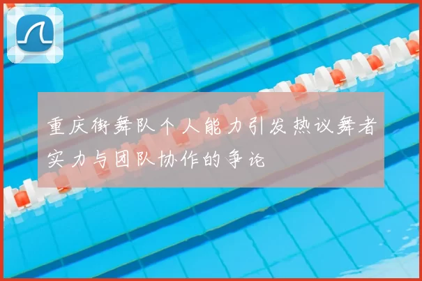 重庆街舞队个人能力引发热议舞者实力与团队协作的争论