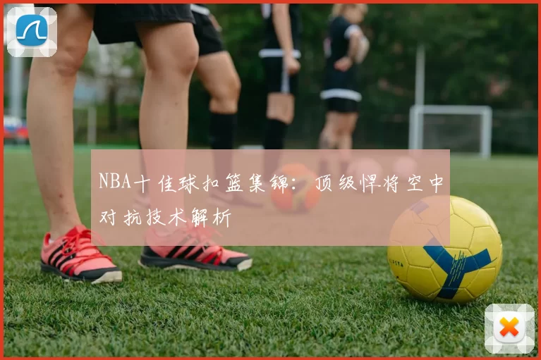 NBA十佳球扣篮集锦：顶级悍将空中对抗技术解析