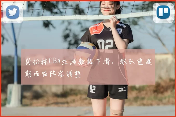 龚松林CBA生涯数据下滑,球队重建期面临阵容调整