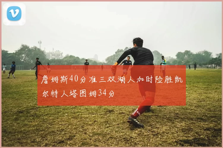 詹姆斯40分准三双湖人加时险胜凯尔特人塔图姆34分