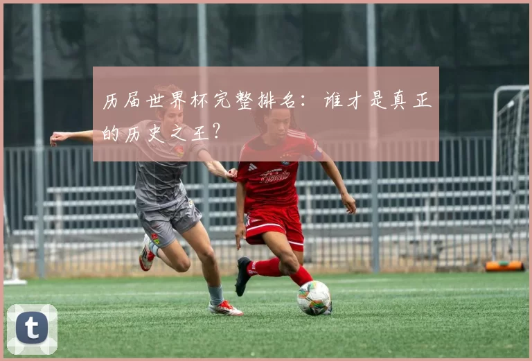 历届世界杯完整排名：谁才是真正的历史之王？