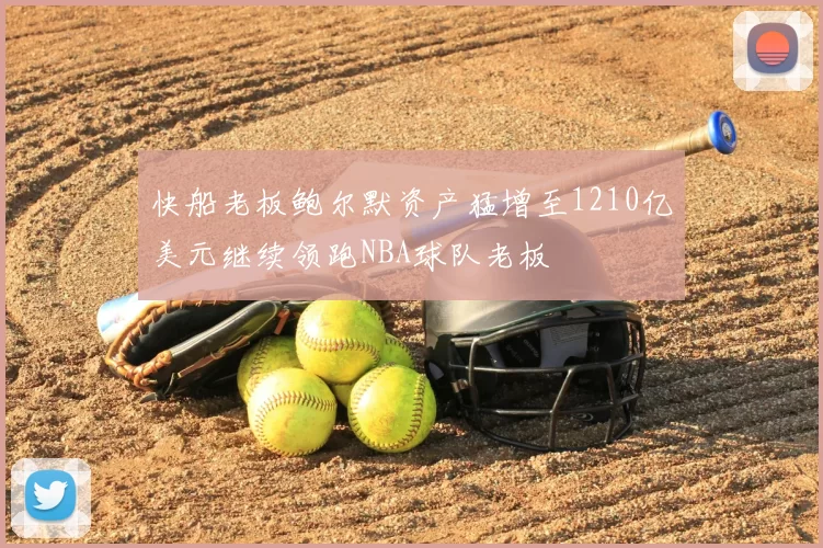 快船老板鲍尔默资产猛增至1210亿美元继续领跑NBA球队老板