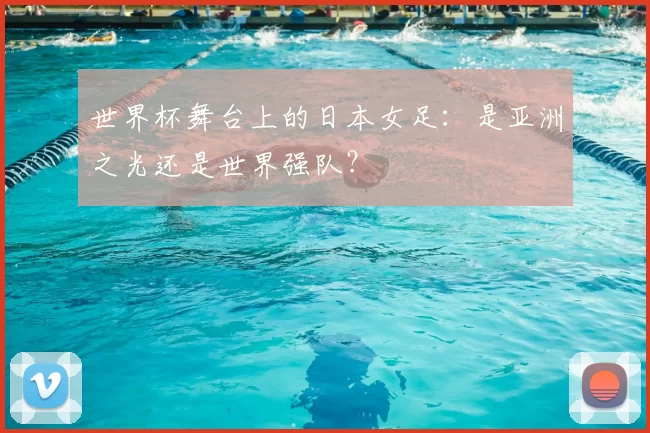 世界杯舞台上的日本女足:是亚洲之光还是世界强队?