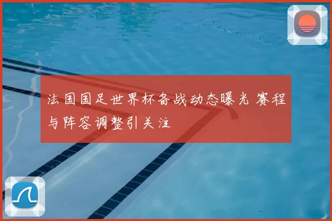 法国国足世界杯备战动态曝光 赛程与阵容调整引关注