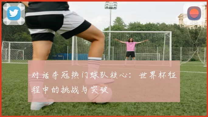 对话夺冠热门球队核心：世界杯征程中的挑战与突破