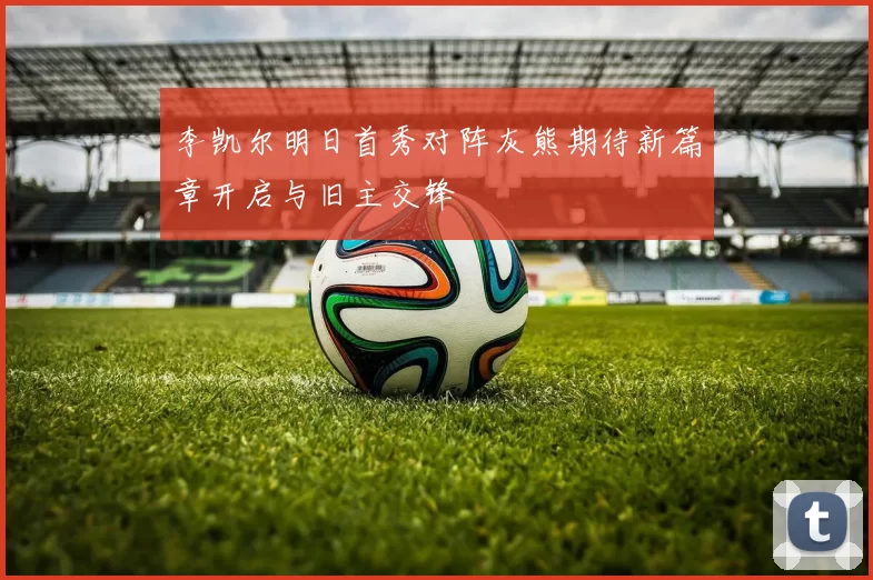 李凯尔明日首秀对阵灰熊期待新篇章开启与旧主交锋