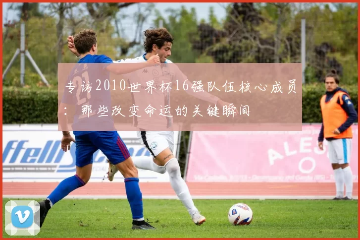 专访2010世界杯16强队伍核心成员:那些改变命运的关键瞬间