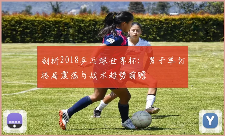 剖析2018乒乓球世界杯:男子单打格局震荡与战术趋势前瞻