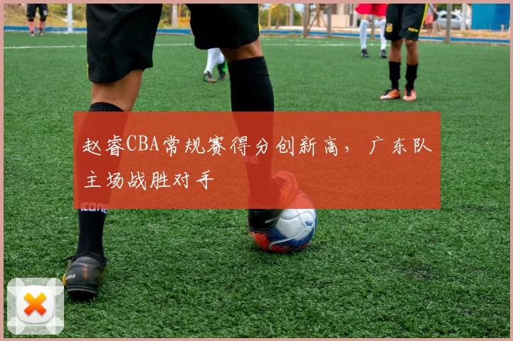 赵睿CBA常规赛得分创新高，广东队主场战胜对手