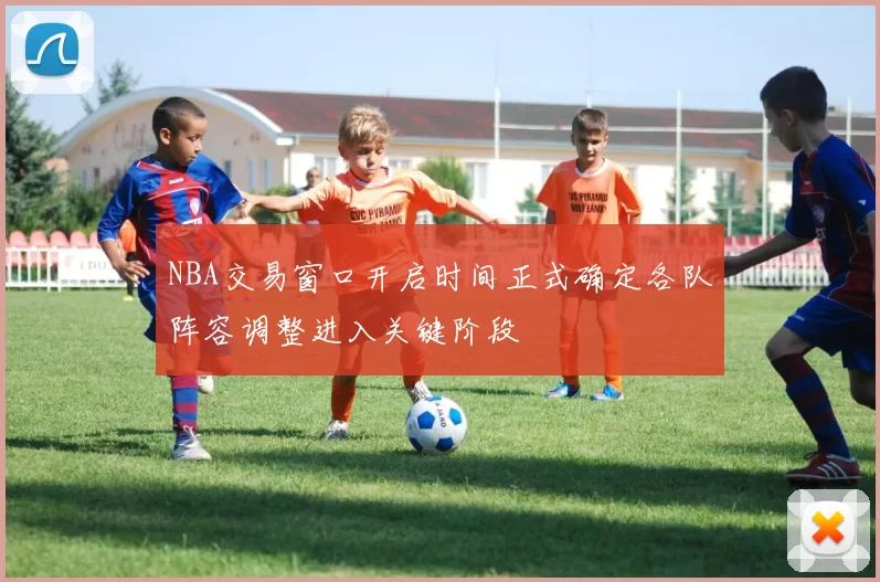 NBA交易窗口开启时间正式确定各队阵容调整进入关键阶段