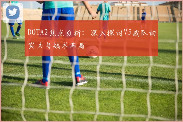 DOTA2焦点分析：深入探讨V5战队的实力与战术布局
