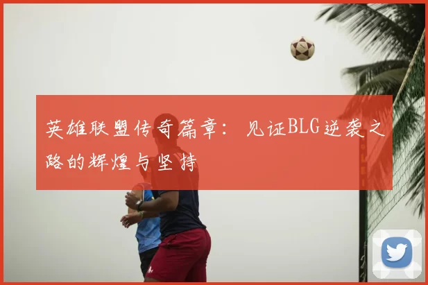 英雄联盟传奇篇章：见证BLG逆袭之路的辉煌与坚持