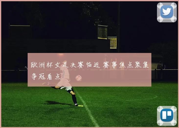 欧洲杯女足决赛临近 赛事焦点聚集争冠看点